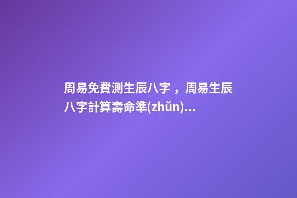 周易免費測生辰八字，周易生辰八字計算壽命準(zhǔn)不準(zhǔn) 周易算命生辰八字